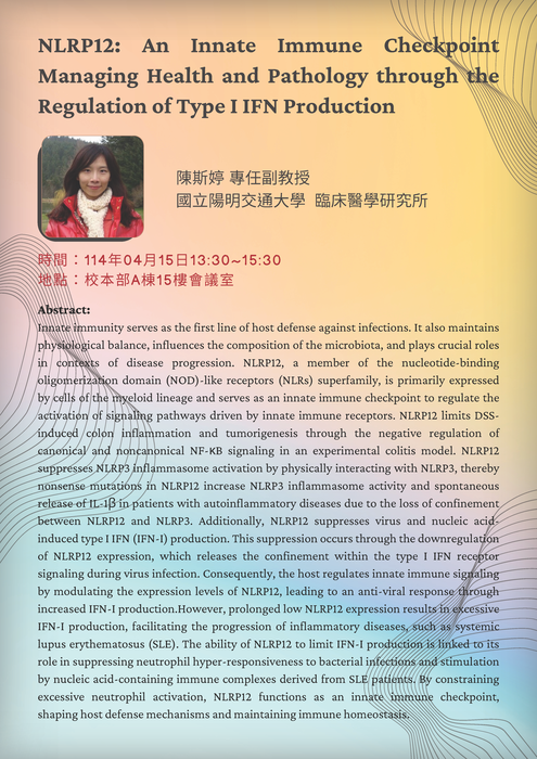 時間：114年04月15日13:30~15:30  地點：校本部A棟15樓會議室  題目：NLRP12: An Innate Immune Checkpoint Managing Health and Pathology through the Regulation of Type I IFN Production  演講者：陳斯婷 國立陽明交通大學臨床醫學研究所副教授 海報